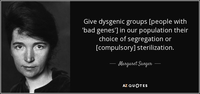Give dysgenic groups [people with 'bad genes'] in our population their choice of segregation or [compulsory] sterilization. - Margaret Sanger