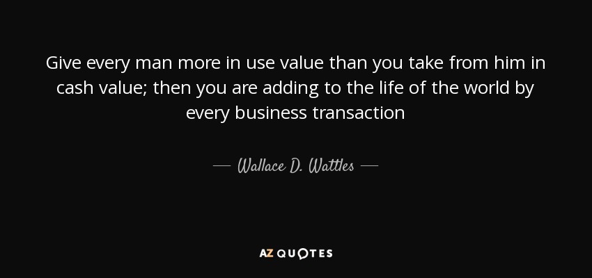 Give every man more in use value than you take from him in cash value; then you are adding to the life of the world by every business transaction - Wallace D. Wattles