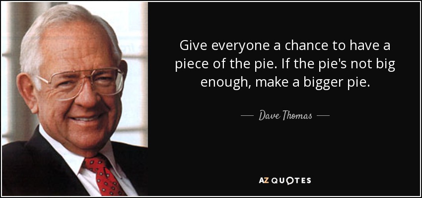 Give everyone a chance to have a piece of the pie. If the pie's not big enough, make a bigger pie. - Dave Thomas