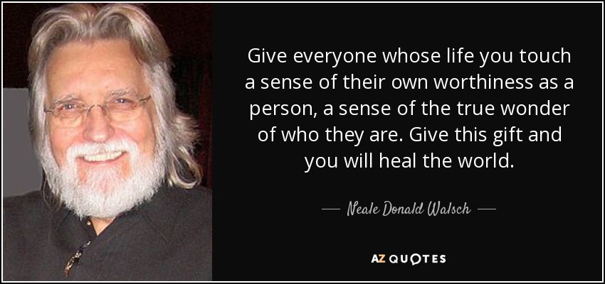 Give everyone whose life you touch a sense of their own worthiness as a person, a sense of the true wonder of who they are. Give this gift and you will heal the world. - Neale Donald Walsch