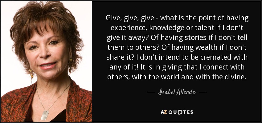 Give, give, give - what is the point of having experience, knowledge or talent if I don't give it away? Of having stories if I don't tell them to others? Of having wealth if I don't share it? I don't intend to be cremated with any of it! It is in giving that I connect with others, with the world and with the divine. - Isabel Allende