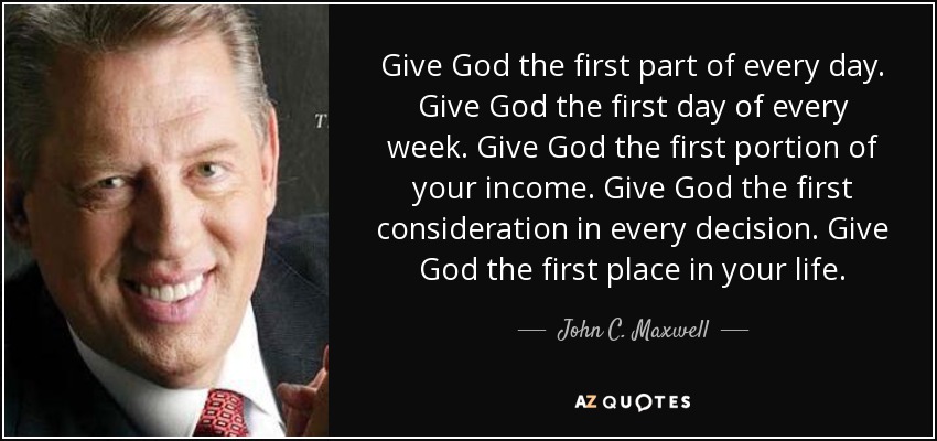 Give God the first part of every day. Give God the first day of every week. Give God the first portion of your income. Give God the first consideration in every decision. Give God the first place in your life. - John C. Maxwell