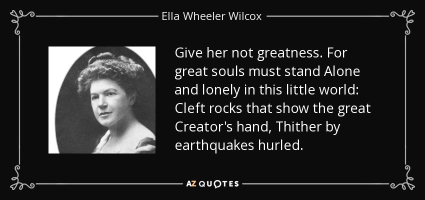 Give her not greatness. For great souls must stand Alone and lonely in this little world: Cleft rocks that show the great Creator's hand, Thither by earthquakes hurled. - Ella Wheeler Wilcox