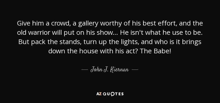 Give him a crowd, a gallery worthy of his best effort, and the old warrior will put on his show... He isn't what he use to be. But pack the stands, turn up the lights, and who is it brings down the house with his act? The Babe! - John J. Kiernan