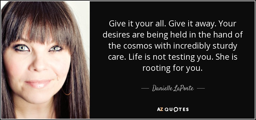 Give it your all. Give it away. Your desires are being held in the hand of the cosmos with incredibly sturdy care. Life is not testing you. She is rooting for you. - Danielle LaPorte