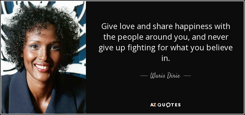 Give love and share happiness with the people around you, and never give up fighting for what you believe in. - Waris Dirie