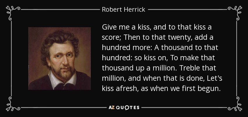 Give me a kiss, and to that kiss a score; Then to that twenty, add a hundred more: A thousand to that hundred: so kiss on, To make that thousand up a million. Treble that million, and when that is done, Let's kiss afresh, as when we first begun. - Robert Herrick