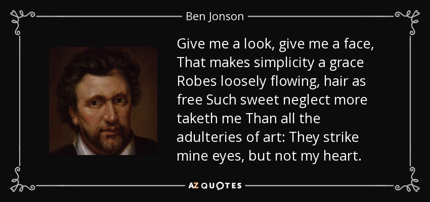 Give me a look, give me a face, That makes simplicity a grace Robes loosely flowing, hair as free Such sweet neglect more taketh me Than all the adulteries of art: They strike mine eyes, but not my heart. - Ben Jonson