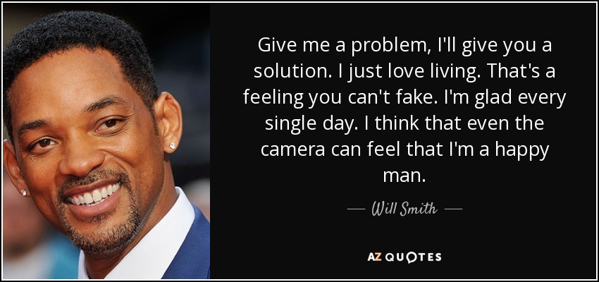 Give me a problem, I'll give you a solution. I just love living. That's a feeling you can't fake. I'm glad every single day. I think that even the camera can feel that I'm a happy man. - Will Smith