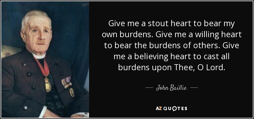 Give me a stout heart to bear my own burdens. Give me a willing heart to bear the burdens of others. Give me a believing heart to cast all burdens upon Thee, O Lord. - John Baillie