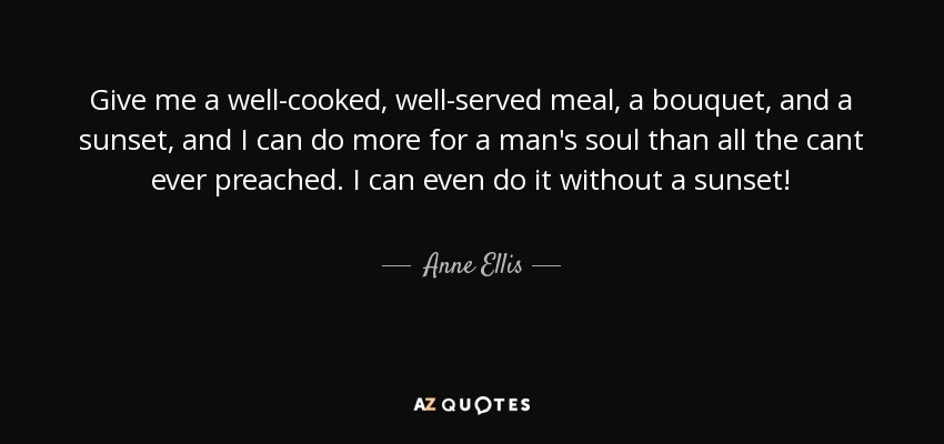 Give me a well-cooked, well-served meal, a bouquet, and a sunset, and I can do more for a man's soul than all the cant ever preached. I can even do it without a sunset! - Anne Ellis