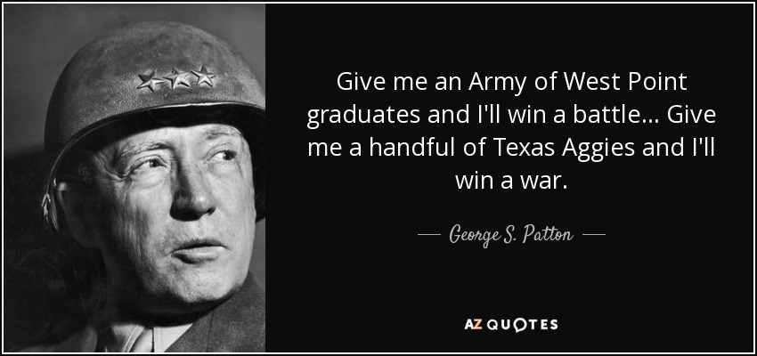 Give me an Army of West Point graduates and I'll win a battle... Give me a handful of Texas Aggies and I'll win a war. - George S. Patton
