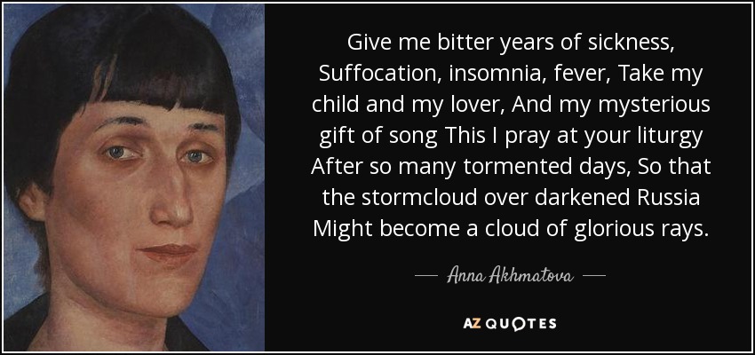 Give me bitter years of sickness, Suffocation, insomnia, fever, Take my child and my lover, And my mysterious gift of song This I pray at your liturgy After so many tormented days, So that the stormcloud over darkened Russia Might become a cloud of glorious rays. - Anna Akhmatova