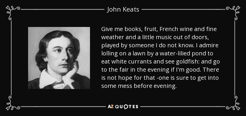 Give me books, fruit, French wine and fine weather and a little music out of doors, played by someone I do not know. I admire lolling on a lawn by a water-lilied pond to eat white currants and see goldfish: and go to the fair in the evening if I'm good. There is not hope for that -one is sure to get into some mess before evening. - John Keats