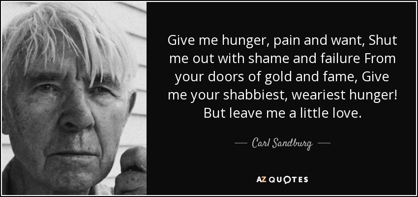 Give me hunger, pain and want, Shut me out with shame and failure From your doors of gold and fame, Give me your shabbiest, weariest hunger! But leave me a little love. - Carl Sandburg