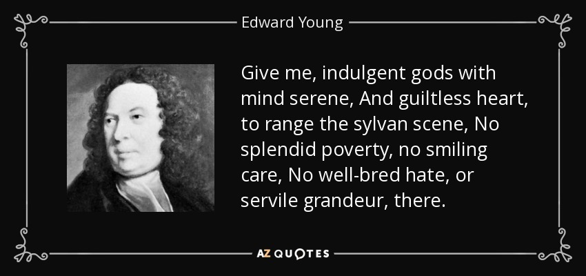 Give me, indulgent gods with mind serene, And guiltless heart, to range the sylvan scene, No splendid poverty, no smiling care, No well-bred hate, or servile grandeur, there. - Edward Young