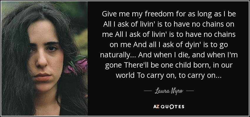 Give me my freedom for as long as I be All I ask of livin' is to have no chains on me All I ask of livin' is to have no chains on me And all I ask of dyin' is to go naturally... And when I die, and when I'm gone There'll be one child born, in our world To carry on, to carry on... - Laura Nyro