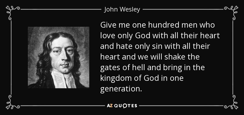 Give me one hundred men who love only God with all their heart and hate only sin with all their heart and we will shake the gates of hell and bring in the kingdom of God in one generation. - John Wesley