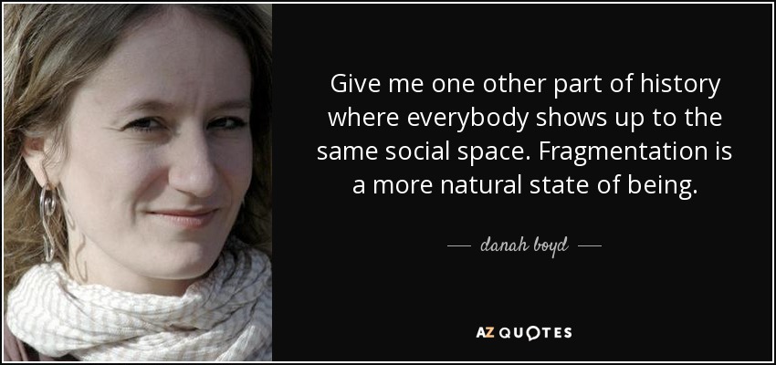 Give me one other part of history where everybody shows up to the same social space. Fragmentation is a more natural state of being. - danah boyd
