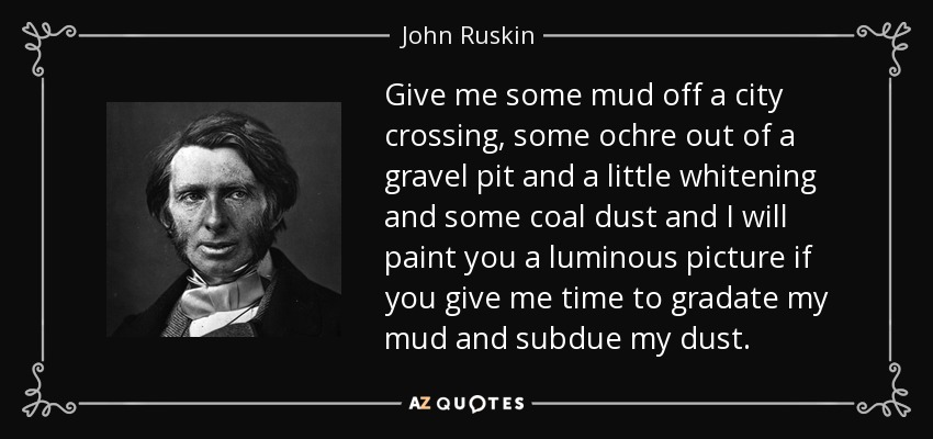 Give me some mud off a city crossing, some ochre out of a gravel pit and a little whitening and some coal dust and I will paint you a luminous picture if you give me time to gradate my mud and subdue my dust. - John Ruskin
