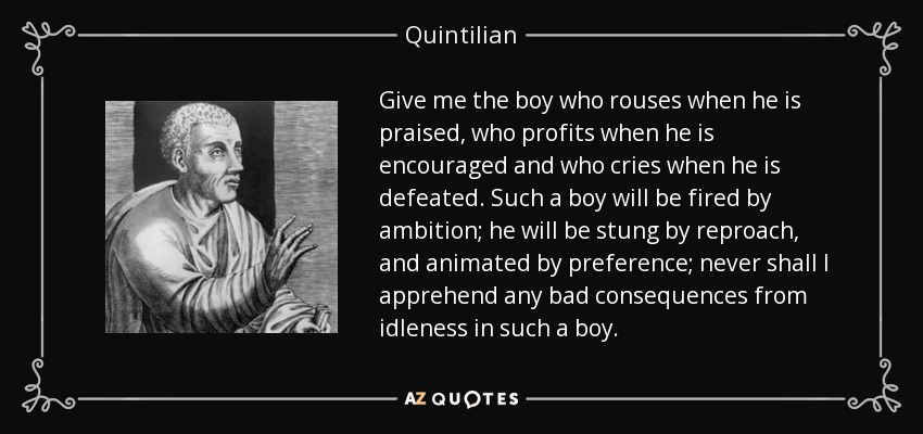 Give me the boy who rouses when he is praised, who profits when he is encouraged and who cries when he is defeated. Such a boy will be fired by ambition; he will be stung by reproach, and animated by preference; never shall I apprehend any bad consequences from idleness in such a boy. - Quintilian