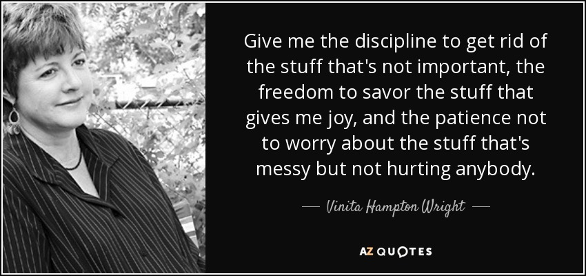 Give me the discipline to get rid of the stuff that's not important, the freedom to savor the stuff that gives me joy, and the patience not to worry about the stuff that's messy but not hurting anybody. - Vinita Hampton Wright