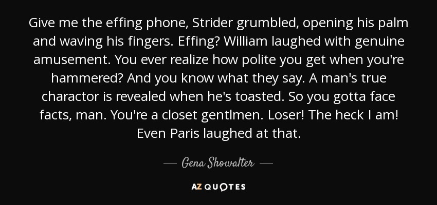 Give me the effing phone, Strider grumbled, opening his palm and waving his fingers. Effing? William laughed with genuine amusement. You ever realize how polite you get when you're hammered? And you know what they say. A man's true charactor is revealed when he's toasted. So you gotta face facts, man. You're a closet gentlmen. Loser! The heck I am! Even Paris laughed at that. - Gena Showalter