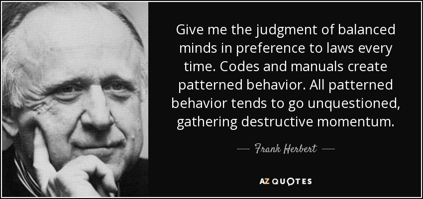 Give me the judgment of balanced minds in preference to laws every time. Codes and manuals create patterned behavior. All patterned behavior tends to go unquestioned, gathering destructive momentum. - Frank Herbert
