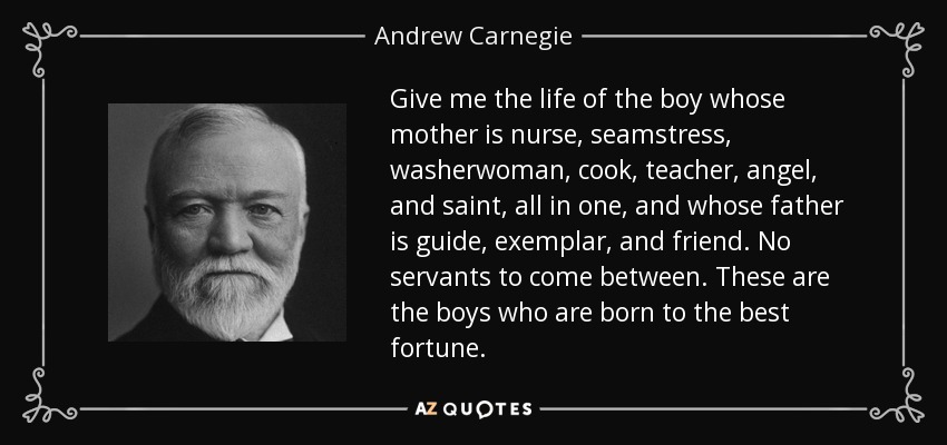 Give me the life of the boy whose mother is nurse, seamstress, washerwoman, cook, teacher, angel, and saint, all in one, and whose father is guide, exemplar, and friend. No servants to come between. These are the boys who are born to the best fortune. - Andrew Carnegie