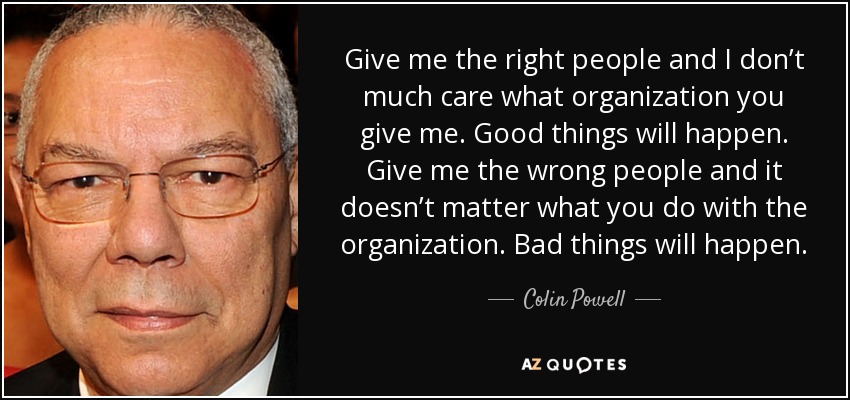 Give me the right people and I don’t much care what organization you give me. Good things will happen. Give me the wrong people and it doesn’t matter what you do with the organization. Bad things will happen. - Colin Powell