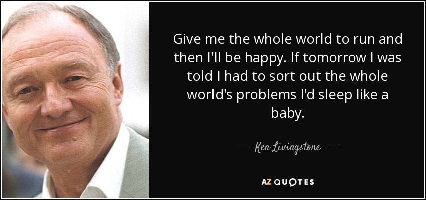 Give me the whole world to run and then I'll be happy. If tomorrow I was told I had to sort out the whole world's problems I'd sleep like a baby. - Ken Livingstone