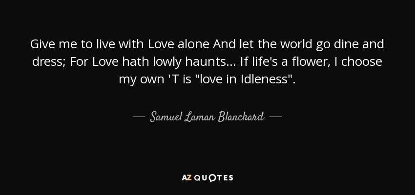 Give me to live with Love alone And let the world go dine and dress; For Love hath lowly haunts... If life's a flower, I choose my own 'T is 