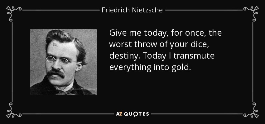 Give me today, for once, the worst throw of your dice, destiny. Today I transmute everything into gold. - Friedrich Nietzsche