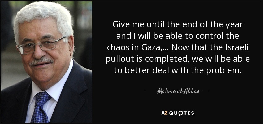 Give me until the end of the year and I will be able to control the chaos in Gaza, ... Now that the Israeli pullout is completed, we will be able to better deal with the problem. - Mahmoud Abbas