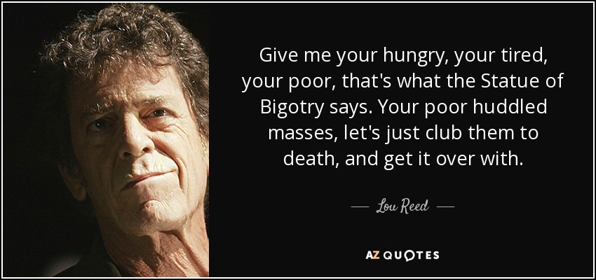 Give me your hungry, your tired, your poor, that's what the Statue of Bigotry says. Your poor huddled masses, let's just club them to death, and get it over with. - Lou Reed
