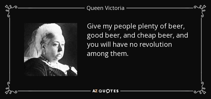 Give my people plenty of beer, good beer, and cheap beer, and you will have no revolution among them. - Queen Victoria