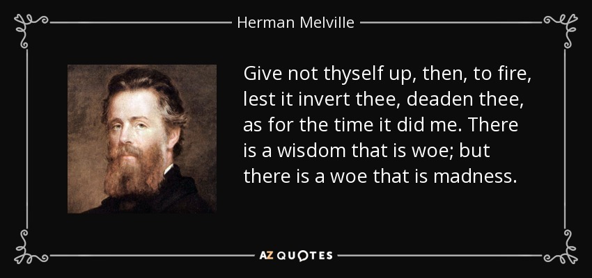 Give not thyself up, then, to fire, lest it invert thee, deaden thee, as for the time it did me. There is a wisdom that is woe; but there is a woe that is madness. - Herman Melville