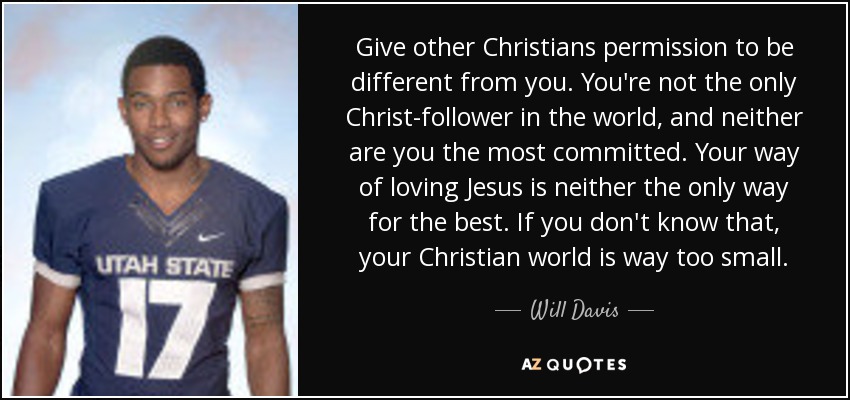 Give other Christians permission to be different from you. You're not the only Christ-follower in the world, and neither are you the most committed. Your way of loving Jesus is neither the only way for the best. If you don't know that, your Christian world is way too small. - Will Davis