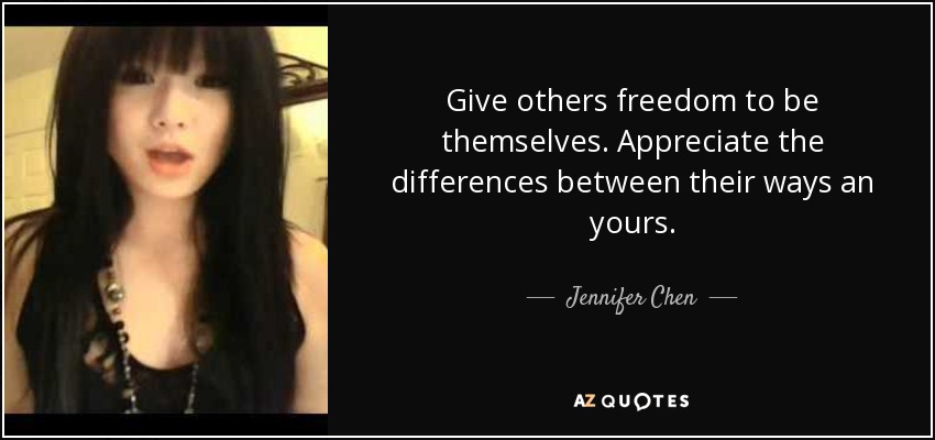 Give others freedom to be themselves. Appreciate the differences between their ways an yours. - Jennifer Chen