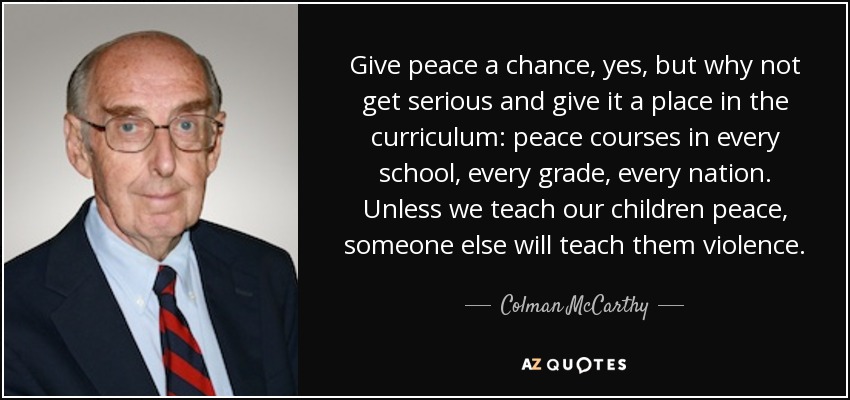Give peace a chance, yes, but why not get serious and give it a place in the curriculum: peace courses in every school, every grade, every nation. Unless we teach our children peace, someone else will teach them violence. - Colman McCarthy