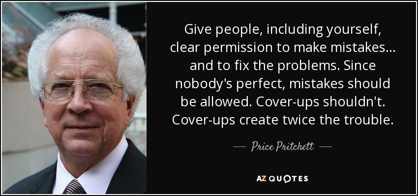 Give people, including yourself, clear permission to make mistakes . . . and to fix the problems. Since nobody's perfect, mistakes should be allowed. Cover-ups shouldn't. Cover-ups create twice the trouble. - Price Pritchett
