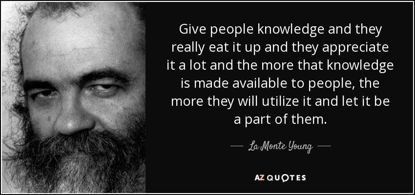 Give people knowledge and they really eat it up and they appreciate it a lot and the more that knowledge is made available to people, the more they will utilize it and let it be a part of them. - La Monte Young
