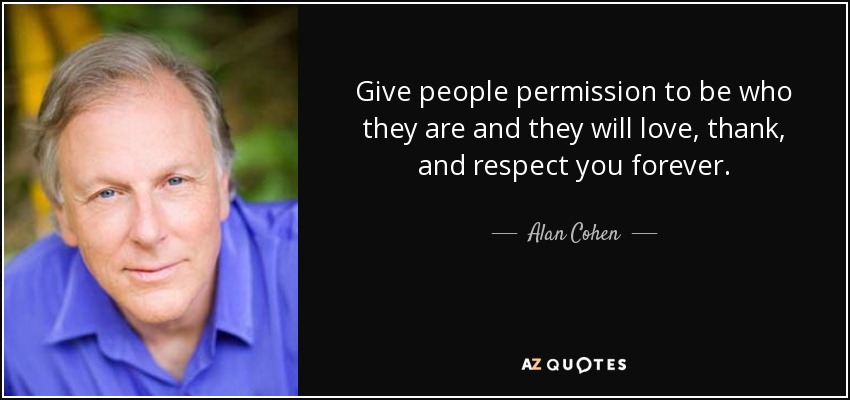 Give people permission to be who they are and they will love, thank, and respect you forever. - Alan Cohen