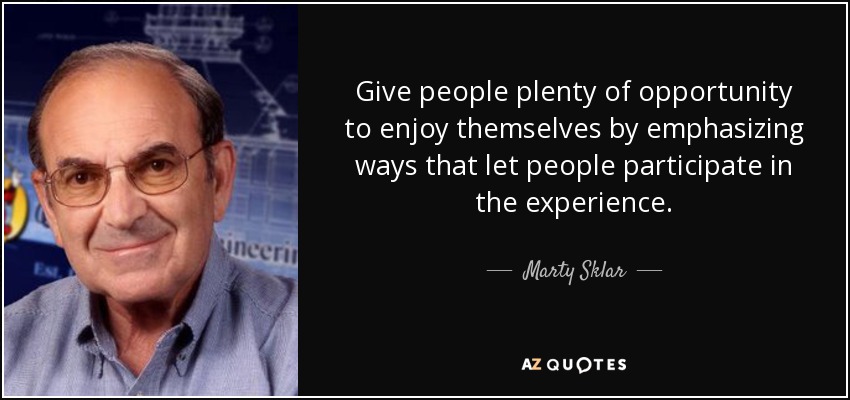 Give people plenty of opportunity to enjoy themselves by emphasizing ways that let people participate in the experience. - Marty Sklar