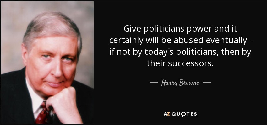 Give politicians power and it certainly will be abused eventually - if not by today's politicians, then by their successors. - Harry Browne