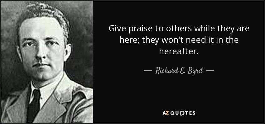 Give praise to others while they are here; they won't need it in the hereafter. - Richard E. Byrd