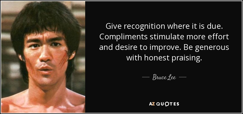 Give recognition where it is due. Compliments stimulate more effort and desire to improve. Be generous with honest praising. - Bruce Lee