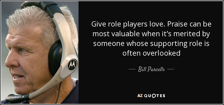 Give role players love. Praise can be most valuable when it’s merited by someone whose supporting role is often overlooked - Bill Parcells