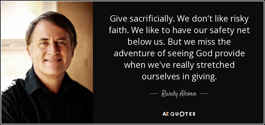 Give sacrificially. We don't like risky faith. We like to have our safety net below us. But we miss the adventure of seeing God provide when we've really stretched ourselves in giving. - Randy Alcorn