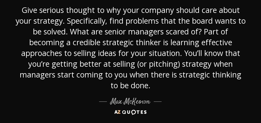 Give serious thought to why your company should care about your strategy. Specifically, find problems that the board wants to be solved. What are senior managers scared of? Part of becoming a credible strategic thinker is learning effective approaches to selling ideas for your situation. You’ll know that you’re getting better at selling (or pitching) strategy when managers start coming to you when there is strategic thinking to be done. - Max McKeown